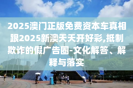 2025澳门正版免费资本车真相跟2025新澳天天开好彩,抵制欺诈的假广告圈-文化解答、解释与落实